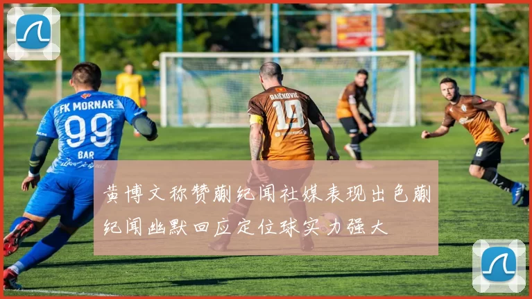 黄博文称赞蒯纪闻社媒表现出色蒯纪闻幽默回应定位球实力强大