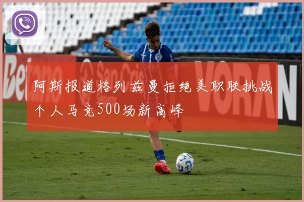 阿斯报道格列兹曼拒绝美职联挑战个人马竞500场新高峰