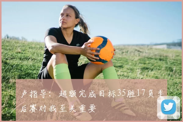 卢指导：超额完成目标35胜17负季后赛对我至关重要